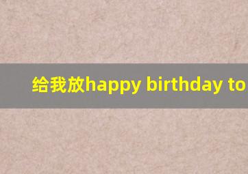 给我放happy birthday to you